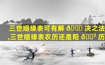 三世姻缘表可有解 🐟 决之法,三世姻缘表农历还是阳 🌲 历